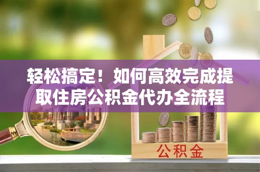 沁阳轻松搞定！如何高效完成提取住房公积金代办全流程