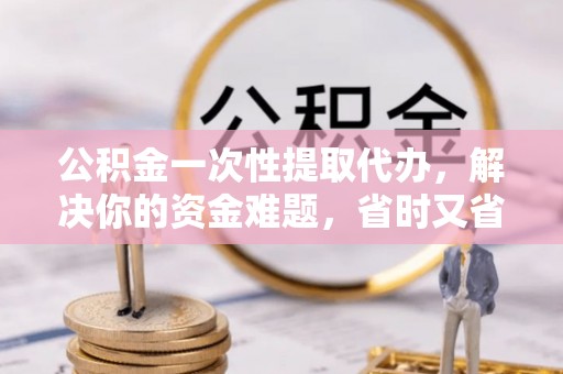 沁阳公积金一次性提取代办，解决你的资金难题，省时又省心