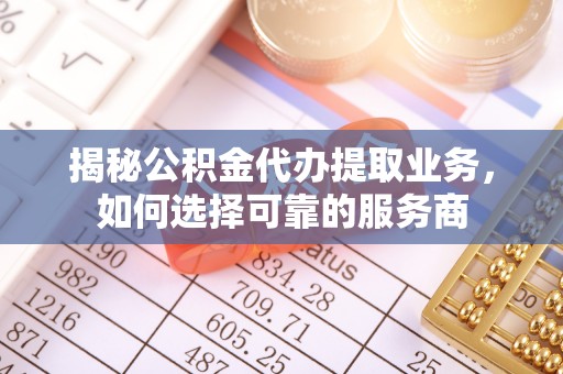沁阳揭秘公积金代办提取业务，如何选择可靠的服务商