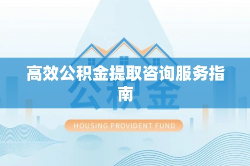 沁阳高效公积金提取咨询服务指南